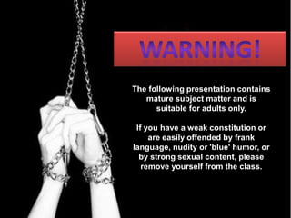 WARNING! The following presentation contains mature subject matter and is suitable for adults only. If you have a weak constitution or are easily offended by frank language, nudity or 'blue' humor, or by strong sexual content, please remove yourself from the class.  