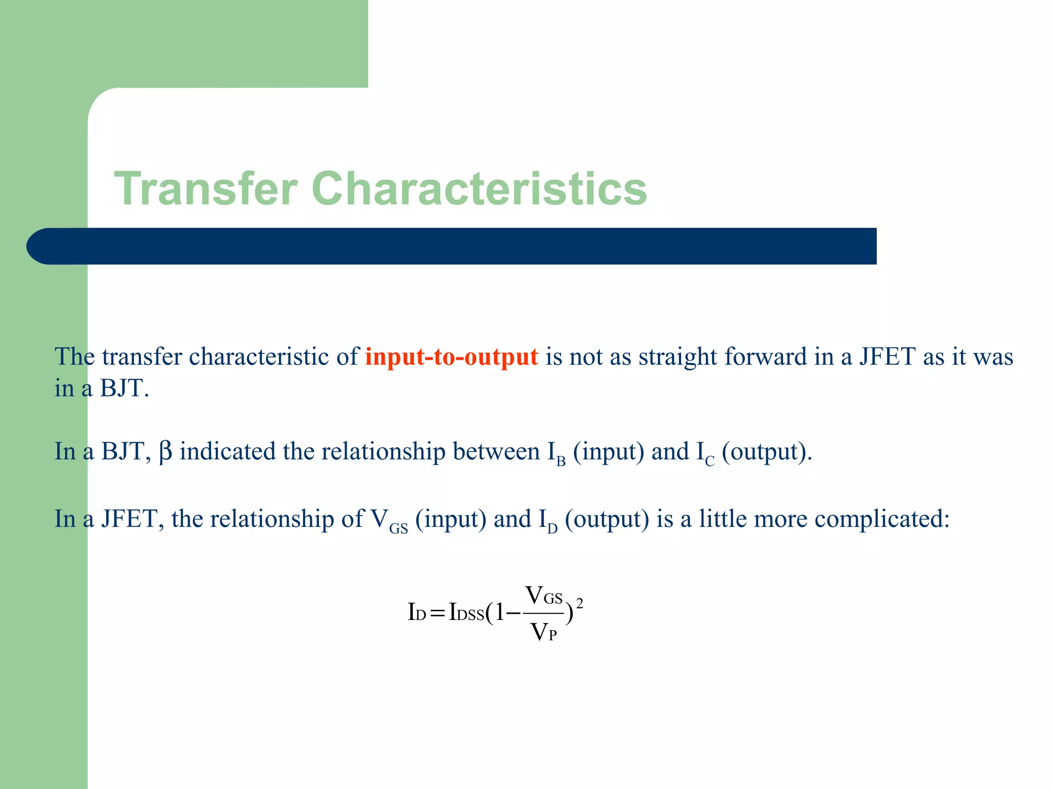 Transfer Characteristics
The transfer characteristic of input-to-output is not as straight forward in a JFET as it was
in a BJT.
In a BJT, β indicated the relationship between IB (input) and IC (output).
In a JFET, the relationship of VGS (input) and ID (output) is a little more complicated:
2
P
GS
DSSD )
V
V
(1II −=
 