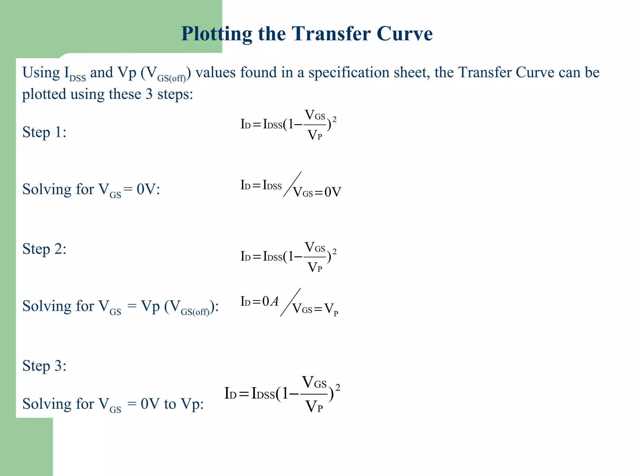 Slide 17
Plotting the Transfer Curve
Using IDSS and Vp (VGS(off)) values found in a specification sheet, the Transfer Curve can be
plotted using these 3 steps:
Step 1:
Solving for VGS = 0V:
Step 2:
Solving for VGS = Vp (VGS(off)):
Step 3:
Solving for VGS = 0V to Vp:
2
P
GS
DSSD )
V
V
(1II −=
0VV
II
GS
DSSD
=
=
2
P
GS
DSSD )
V
V
(1II −=
PGS
D
VV
0I
=
= A
2
P
GS
DSSD )
V
V
(1II −=
 