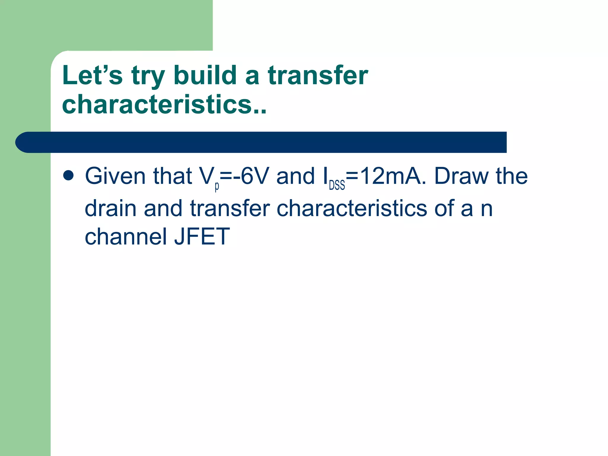 Let’s try build a transfer
characteristics..
 Given that Vp=-6V and IDSS=12mA. Draw the
drain and transfer characteristics of a n
channel JFET
 