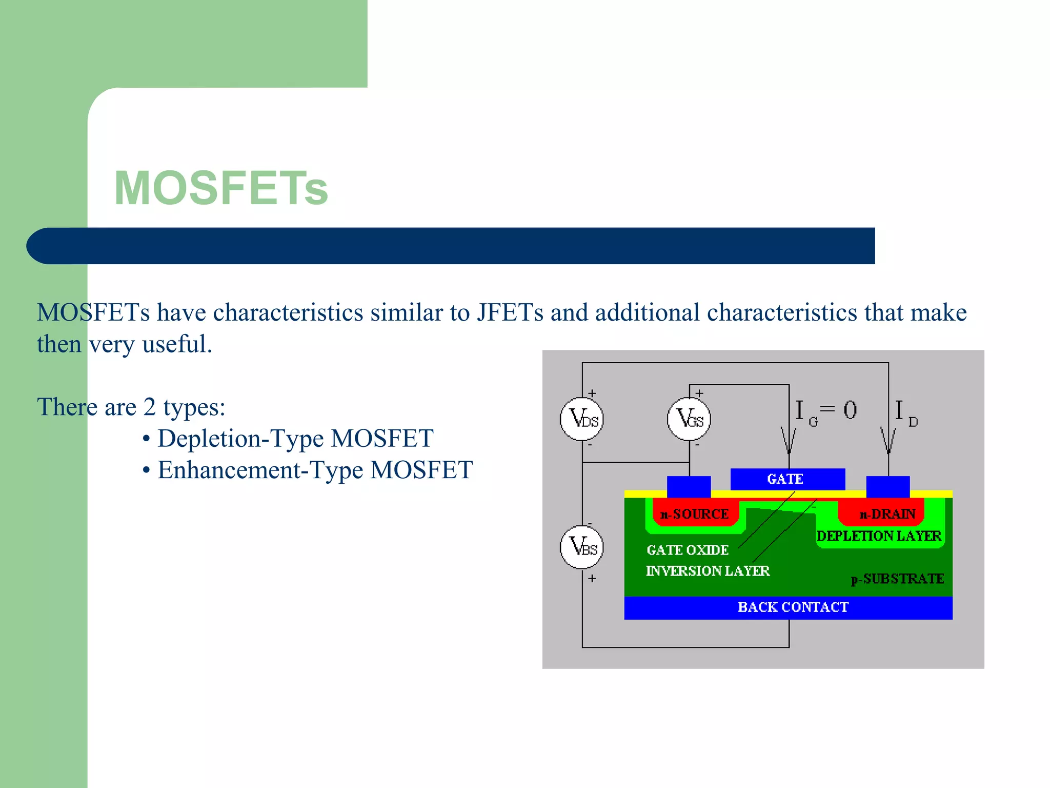 MOSFETs
MOSFETs have characteristics similar to JFETs and additional characteristics that make
then very useful.
There are 2 types:
• Depletion-Type MOSFET
• Enhancement-Type MOSFET
 