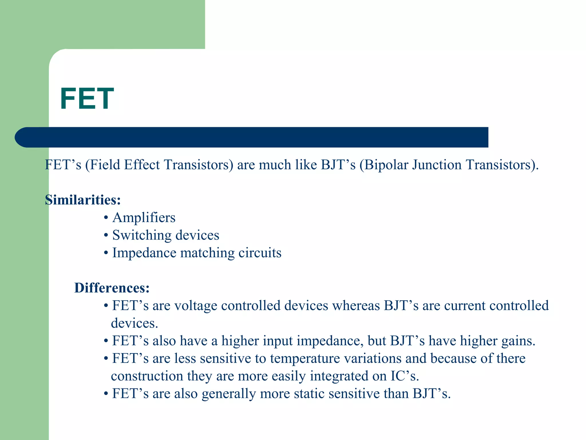 FET’s (Field Effect Transistors) are much like BJT’s (Bipolar Junction Transistors).
Similarities:
• Amplifiers
• Switching devices
• Impedance matching circuits
Differences:
• FET’s are voltage controlled devices whereas BJT’s are current controlled
devices.
• FET’s also have a higher input impedance, but BJT’s have higher gains.
• FET’s are less sensitive to temperature variations and because of there
construction they are more easily integrated on IC’s.
• FET’s are also generally more static sensitive than BJT’s.
FET
 