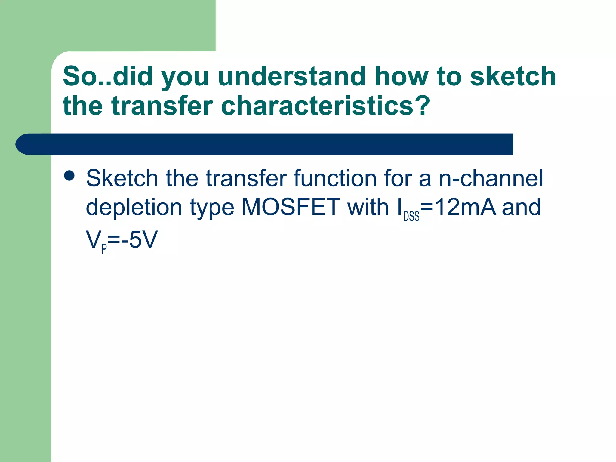 So..did you understand how to sketch
the transfer characteristics?
 Sketch the transfer function for a n-channel
depletion type MOSFET with IDSS=12mA and
VP=-5V
 
