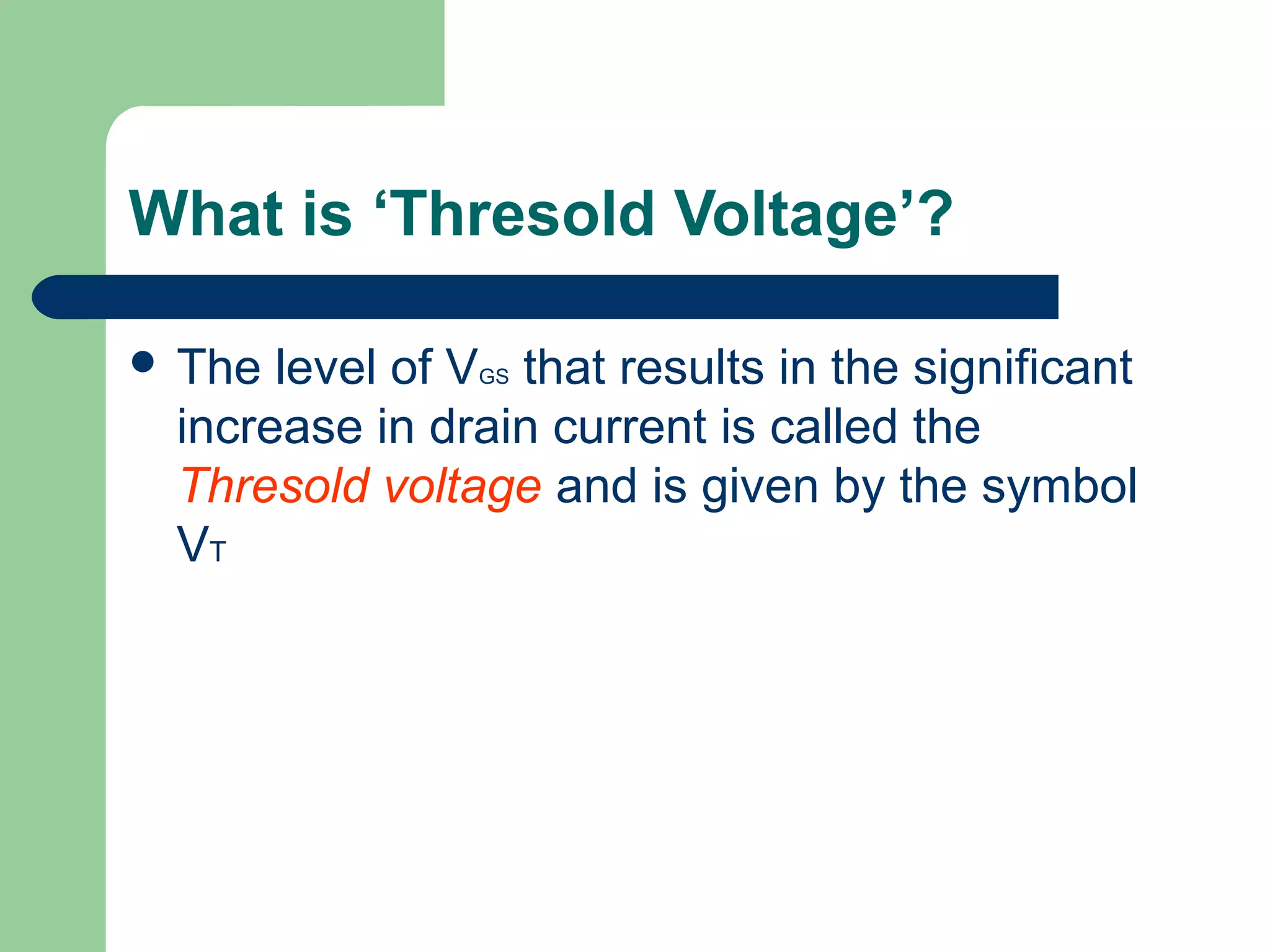 What is ‘Thresold Voltage’?
 The level of VGS that results in the significant
increase in drain current is called the
Thresold voltage and is given by the symbol
VT
 