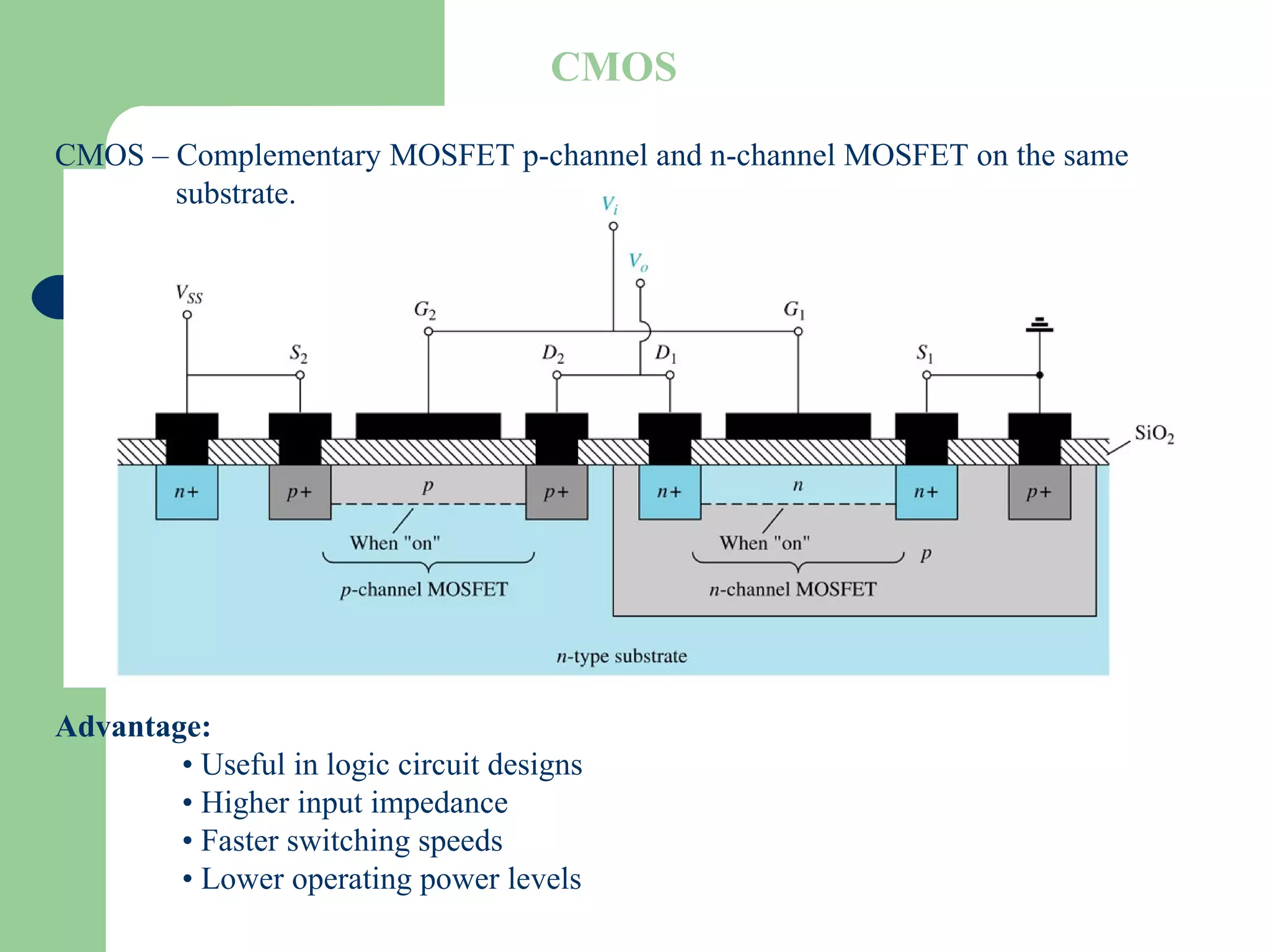 CMOS – Complementary MOSFET p-channel and n-channel MOSFET on the same
substrate.
Advantage:
• Useful in logic circuit designs
• Higher input impedance
• Faster switching speeds
• Lower operating power levels
CMOS
 