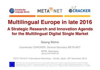 META-NET has received funding from the EU’s Horizon 2020 research and innovation programme through the contract CRACKER
(grant agreement no.: 645357). Formerly co-funded by FP7 and ICT PSP through the contracts T4ME (grant agreement no.: 249119),
CESAR (grant agreement no.: 271022), METANET4U (grant agreement no.: 270893) and META-NORD (grant agreement no.: 270899).
Multilingual Europe in late 2016
A Strategic Research and Innovation Agenda
for the Multilingual Digital Single Market
Georg Rehm
Coordinator CRACKER, General Secretary META-NET
DFKI, Germany
georg.rehm@dfki.de
FETLT 2016 2nd International Workshop – Seville, Spain, 30th November 2016
 