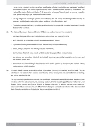 MATHEMATICS GRADES 10-12
       •	 Human rights, inclusivity, environmental and social justice: infusing the principles and practices of social and
          environmental justice and human rights as defined in the Constitution of the Republic of South Africa. The
          National Curriculum Statement Grades R-12 is sensitive to issues of diversity such as poverty, inequality,
          race, gender, language, age, disability and other factors;

       •	 Valuing indigenous knowledge systems: acknowledging the rich history and heritage of this country as
          important contributors to nurturing the values contained in the Constitution; and

       •	 Credibility, quality and efficiency: providing an education that is comparable in quality, breadth and depth to
          those of other countries.

(d)	   The National Curriculum Statement Grades R-12 aims to produce learners that are able to:

       •	 identify and solve problems and make decisions using critical and creative thinking;

       •	 work effectively as individuals and with others as members of a team;

       •	 organise and manage themselves and their activities responsibly and effectively;

       •	 collect, analyse, organise and critically evaluate information;

       •	 communicate effectively using visual, symbolic and/or language skills in various modes;

       •	 use science and technology effectively and critically showing responsibility towards the environment and
          the health of others; and

       •	 demonstrate an understanding of the world as a set of related systems by recognising that problem solving
          contexts do not exist in isolation.

(e)	   Inclusivity should become a central part of the organisation, planning and teaching at each school. This can
       only happen if all teachers have a sound understanding of how to recognise and address barriers to learning,
       and how to plan for diversity.

	      The key to managing inclusivity is ensuring that barriers are identified and addressed by all the relevant support
       structures within the school community, including teachers, District-Based Support Teams, Institutional-Level
       Support Teams, parents and Special Schools as Resource Centres. To address barriers in the classroom,
       teachers should use various curriculum differentiation strategies such as those included in the Department of
       Basic Education’s Guidelines for Inclusive Teaching and Learning (2010).




CAPS                                                                                                             5
 