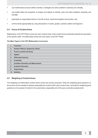 MATHEMATICS GRADES 10-12
•	     use mathematical process skills to identify, investigate and solve problems creatively and critically;

•	     use spatial skills and properties of shapes and objects to identify, pose and solve problems creatively and
       critically;

•	     participate as responsible citizens in the life of local, national and global communities; and

•	     communicate appropriately by using descriptions in words, graphs, symbols, tables and diagrams.


2.4	 Focus of Content Areas

Mathematics in the FET Phase covers ten main content areas. Each content area contributes towards the acquisition
of the specific skills. The table below shows the main topics in the FET Phase.

The Main Topics in the FET Mathematics Curriculum

     1.	   Functions
     2.	   Number Patterns, Sequences, Series
     3.	   Finance, growth and decay
     4.	   Algebra
     5.	   Differential Calculus
     6.	   Probability
     7.	   Euclidean Geometry and Measurement
     8.	   Analytical Geometry
     9.	   Trigonometry
     10.	 Statistics



2.5	 Weighting of Content Areas

The weighting of mathematics content areas serves two primary purposes: firstly the weighting gives guidance on
the amount of time needed to address adequately the content within each content area; secondly the weighting gives
guidance on the spread of content in the examination (especially end of the year summative assessment).




CAPS                                                                                                            9
 