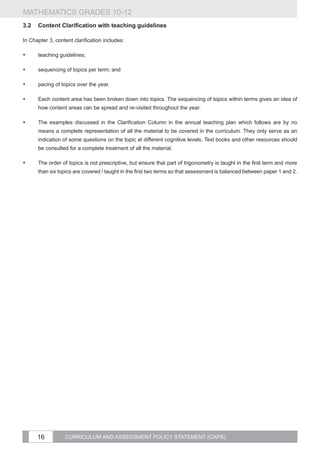 MATHEMATICS GRADES 10-12
3.2	 Content Clarification with teaching guidelines

In Chapter 3, content clarification includes:

•	    teaching guidelines;

•	    sequencing of topics per term; and

•	    pacing of topics over the year.

•	    Each content area has been broken down into topics. The sequencing of topics within terms gives an idea of
      how content areas can be spread and re-visited throughout the year.

•	    The examples discussed in the Clarification Column in the annual teaching plan which follows are by no
      means a complete representation of all the material to be covered in the curriculum. They only serve as an
      indication of some questions on the topic at different cognitive levels. Text books and other resources should
      be consulted for a complete treatment of all the material.

•	    The order of topics is not prescriptive, but ensure that part of trigonometry is taught in the first term and more
      than six topics are covered / taught in the first two terms so that assessment is balanced between paper 1 and 2.




      16          CURRICULUM AND ASSESSMENT POLICY STATEMENT (CAPS)
 