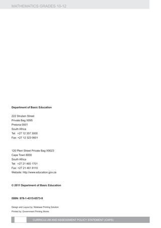 MATHEMATICS GRADES 10-12




Department of Basic Education


222 Struben Street
Private Bag X895
Pretoria 0001
South Africa
Tel: +27 12 357 3000
Fax: +27 12 323 0601



120 Plein Street Private Bag X9023
Cape Town 8000
South Africa
Tel: +27 21 465 1701
Fax: +27 21 461 8110
Website: http://www.education.gov.za



© 2011 Department of Basic Education



Isbn: 978-1-4315-0573-9


Design and Layout by: Ndabase Printing Solution

Printed by: Government Printing Works


                     CURRICULUM AND ASSESSMENT POLICY STATEMENT (CAPS)
 