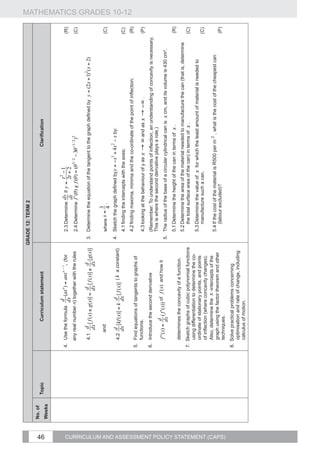 GRADE 12: TERM 2
                                                    No. of




46
                                                             Topic                  Curriculum statement                                                                 Clarification
                                                    Weeks



                                                                     4.	 Use the formula                                     2.3	Determine      if                  	                                                     (R)
                                                                        any real number n) together with the rules           2.4	Determine                                                                                (C)
                                                                                                                                                     if
                                                                                                             	
  (for                                        	
  


                                                                                                                                                                                                          2
                                                                        4.1                                               3.	 Determine the equation of the tangent to the graph defined by y = (2x + 1) ( x + 2)


                                                                              and                                                        3
                                                                                                                             where x =                                                                                    (C)
                                                                                                                                         4.
                                                                                                                          4.	 Sketch the graph defined by                     by:
                                                                        4.2                          ( k a constant)
                                                                                                                             4.1	finding the intercepts with the axes;                                                    (C)
                                                                                                                                                                                                                                MATHEMATICS GRADES 10-12




                                                                                                                             4.2	finding maxima, minima and the co-ordinate of the point of inflection;                   (R)
                                                                     5.	 Find equations of tangents to graphs of
                                                                         functions.                                          4.3	looking at the behaviour of y as            and                                          (P)
                                                                     6.	 Introduce the second derivative                     (Remember: To understand points of inflection, an understanding of concavity is necessary.
                                                                                                                             This is where the second derivative plays a role.)
                                                                                                                                                                             	
   as          	
  .

                                                                                            of f (x) and how it
                                                                                                                          5.	 The radius of the base of a circular cylindrical can is x cm, and its volume is 430 cm3.
                                                                                                                             5.1	Determine the height of the can in terms of x .                                          (R)
                                                                        determines the concavity of a function.
                                                                                                                             5.2	Determine the area of the material needed to manufacture the can (that is, determine
                                                                     7.	 Sketch graphs of cubic polynomial functions             the total surface area of the can) in terms of x .                                       (C)
                                                                         using differentiation to determine the co-
                                                                                                                             5.3	Determine the value of x for which the least amount of material is needed to
                                                                         ordinate of stationary points, and points
                                                                                                                                 manufacture such a can.                                                                  (C)
                                                                         of inflection (where concavity changes).
                                                                         Also, determine the x -intercepts of the
                                                                                                                             5.4	If the cost of the material is R500 per m 2 , what is the cost of the cheapest can
                                                                         graph using the factor theorem and other
                                                                                                                                 (labour excluded)?                                                                       (P)




CURRICULUM AND ASSESSMENT POLICY STATEMENT (CAPS)
                                                                         techniques.
                                                                     8.	 Solve practical problems concerning
                                                                         optimisation and rate of change, including
                                                                         calculus of motion.
 