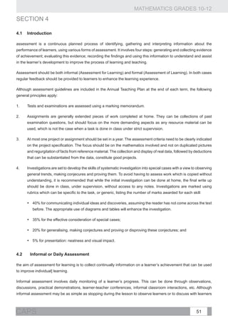 MATHEMATICS GRADES 10-12
sECTION 4

4.1	Introduction

assessment is a continuous planned process of identifying, gathering and interpreting information about the
performance of learners, using various forms of assessment. It involves four steps: generating and collecting evidence
of achievement; evaluating this evidence; recording the findings and using this information to understand and assist
in the learner’s development to improve the process of learning and teaching.

Assessment should be both informal (Assessment for Learning) and formal (Assessment of Learning). In both cases
regular feedback should be provided to learners to enhance the learning experience.

Although assessment guidelines are included in the Annual Teaching Plan at the end of each term, the following
general principles apply:

1.	    Tests and examinations are assessed using a marking memorandum.

2. 	   Assignments are generally extended pieces of work completed at home. They can be collections of past
       examination questions, but should focus on the more demanding aspects as any resource material can be
       used, which is not the case when a task is done in class under strict supervision.

3.	    At most one project or assignment should be set in a year. The assessment criteria need to be clearly indicated
       on the project specification. The focus should be on the mathematics involved and not on duplicated pictures
       and regurgitation of facts from reference material. The collection and display of real data, followed by deductions
       that can be substantiated from the data, constitute good projects.

4.	    Investigations are set to develop the skills of systematic investigation into special cases with a view to observing
       general trends, making conjecures and proving them. To avoid having to assess work which is copied without
       understanding, it is recommended that while the initial investigation can be done at home, the final write up
       should be done in class, under supervision, without access to any notes. Investigations are marked using
       rubrics which can be specific to the task, or generic, listing the number of marks awarded for each skill:

       •	 40% for communicating individual ideas and discoveries, assuming the reader has not come across the text
          before. The appropriate use of diagrams and tables will enhance the investigation.

       •	 35% for the effective consideration of special cases;

       •	 20% for generalising, making conjectures and proving or disproving these conjectures; and

       •	 5% for presentation: neatness and visual impact.


4.2	Informal or Daily Assessment

the aim of assessment for learning is to collect continually information on a learner’s achievement that can be used
to improve individual] learning.

Informal assessment involves daily monitoring of a learner’s progress. This can be done through observations,
discussions, practical demonstrations, learner-teacher conferences, informal classroom interactions, etc. Although
informal assessment may be as simple as stopping during the lesson to observe learners or to discuss with learners



CAPS                                                                                                             51
 