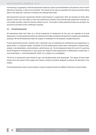 MATHEMATICS GRADES 10-12
how learning is progressing. Informal assessment should be used to provide feedback to the learners and to inform
planning for teaching, it need not be recorded. This should not be seen as separate from learning activities taking
place in the classroom. Learners or teachers can evaluate these tasks.

Self assessment and peer assessment actively involve learners in assessment. Both are important as these allow
learners to learn from and reflect on their own performance. Results of the informal daily assessment activities are
not formally recorded, unless the teacher wishes to do so. The results of daily assessment tasks are not taken into
account for promotion and/or certification purposes.

4.3	   Formal Assessment

All assessment tasks that make up a formal programme of assessment for the year are regarded as Formal
Assessment. Formal assessment tasks are marked and formally recorded by the teacher for progress and certification
purposes. All Formal Assessment tasks are subject to moderation for the purpose of quality assurance.

Formal assessments provide teachers with a systematic way of evaluating how well learners are progressing in a
grade and/or in a particular subject. Examples of formal assessments include tests, examinations, practical tasks,
projects, oral presentations, demonstrations, performances, etc. Formal assessment tasks form part of a year-long
formal Programme of Assessment in each grade and subject.Formal assessments in Mathematics include tests, a
June examination, a trial examination(for Grade 12), a project or an investigation.

The forms of assessment used should be age- and developmental- level appropriate. The design of these tasks
should cover the content of the subject and include a variety of activities designed to achieve the objectives of the
subject.

Formal assessments need to accommodate a range of cognitive levels and abilities of learners as shown below:




       52         CURRICULUM AND ASSESSMENT POLICY STATEMENT (CAPS)
 
