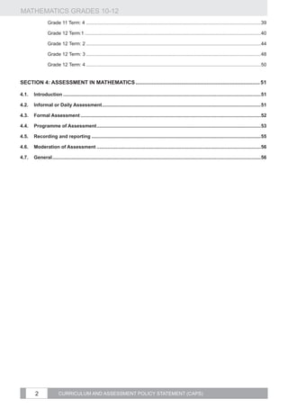 MATHEMATICS GRADES 10-12
		                 Grade 11 Term: 4...................................................................................................................................39

		Grade 12 Term:1....................................................................................................................................40

		                 Grade 12 Term: 2...................................................................................................................................44

		                 Grade 12 Term: 3...................................................................................................................................48

		                 Grade 12 Term: 4...................................................................................................................................50


SECTION 4: ASSESSMENT IN MATHEMATICS..................................................................................... 51

4.1.	 Introduction....................................................................................................................................................51

4.2.	 Informal or Daily Assessment.......................................................................................................................51

4.3.	 Formal Assessment.......................................................................................................................................52

4.4.	 Programme of Assessment...........................................................................................................................53

4.5.	 Recording and reporting...............................................................................................................................55

4.6.	 Moderation of Assessment...........................................................................................................................56

4.7.	 General............................................................................................................................................................56




          2               CURRICULUM AND ASSESSMENT POLICY STATEMENT (CAPS)
 