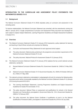 MATHEMATICS GRADES 10-12
sECTION 1

INTRODUCTION TO THE Curriculum and Assessment Policy StatementS for
MATHEMATICS gradeS 10-12


1.1	Background

The National Curriculum Statement Grades R-12 (NCS) stipulates policy on curriculum and assessment in the
schooling sector.

To improve implementation, the National Curriculum Statement was amended, with the amendments coming into
effect in January 2012. A single comprehensive Curriculum and Assessment Policy document was developed for
each subject to replace Subject Statements, Learning Programme Guidelines and Subject Assessment Guidelines
in Grades R-12.


1.2	Overview

(a)	The National Curriculum Statement Grades R-12 (January 2012) represents a policy statement for learning
    and teaching in South African schools and comprises the following:

       (i)	     Curriculum and Assessment Policy Statements for each approved school subject;

       (ii)	    The policy document, National policy pertaining to the programme and promotion requirements of the
                National Curriculum Statement Grades R-12; and

       (iii)	   The policy document, National Protocol for Assessment Grades R-12 (January 2012).

(b)	The National Curriculum Statement Grades R-12 (January 2012) replaces the two current national curricula
    statements, namely the

       (i)	     Revised National Curriculum Statement Grades R-9, Government Gazette No. 23406 of 31 May 2002,
                and

       (ii)	    National Curriculum Statement Grades 10-12 Government Gazettes, No. 25545 of 6 October 2003 and
                No. 27594 of 17 May 2005.

(c)	   The national curriculum statements contemplated in subparagraphs b(i) and (ii) comprise the following policy
       documents which will be incrementally repealed by the National Curriculum Statement Grades R-12 (January
       2012) during the period 2012-2014:

       (i)	     The Learning Area/Subject Statements, Learning Programme Guidelines and Subject Assessment
                Guidelines for Grades R-9 and Grades 10-12;

       (ii)	    The policy document, National Policy on assessment and qualifications for schools in the General
                Education and Training Band, promulgated in Government Notice No. 124 in Government Gazette No.
                29626 of 12 February 2007;

       (iii)	   The policy document, the National Senior Certificate: A qualification at Level 4 on the National
                Qualifications Framework (NQF), promulgated in Government Gazette No.27819 of 20 July 2005;




CAPS                                                                                                      3
 
