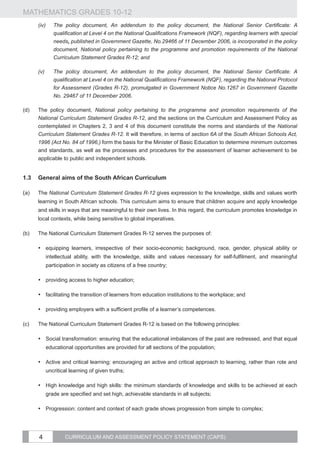 MATHEMATICS GRADES 10-12
       (iv)	   The policy document, An addendum to the policy document, the National Senior Certificate: A
               qualification at Level 4 on the National Qualifications Framework (NQF), regarding learners with special
               needs, published in Government Gazette, No.29466 of 11 December 2006, is incorporated in the policy
               document, National policy pertaining to the programme and promotion requirements of the National
               Curriculum Statement Grades R-12; and

       (v)	    The policy document, An addendum to the policy document, the National Senior Certificate: A
               qualification at Level 4 on the National Qualifications Framework (NQF), regarding the National Protocol
               for Assessment (Grades R-12), promulgated in Government Notice No.1267 in Government Gazette
               No. 29467 of 11 December 2006.

(d)	   The policy document, National policy pertaining to the programme and promotion requirements of the
       National Curriculum Statement Grades R-12, and the sections on the Curriculum and Assessment Policy as
       contemplated in Chapters 2, 3 and 4 of this document constitute the norms and standards of the National
       Curriculum Statement Grades R-12. It will therefore, in terms of section 6A of the South African Schools Act,
       1996 (Act No. 84 of 1996,) form the basis for the Minister of Basic Education to determine minimum outcomes
       and standards, as well as the processes and procedures for the assessment of learner achievement to be
       applicable to public and independent schools.


1.3	 General aims of the South African Curriculum

(a)	The National Curriculum Statement Grades R-12 gives expression to the knowledge, skills and values worth
       learning in South African schools. This curriculum aims to ensure that children acquire and apply knowledge
       and skills in ways that are meaningful to their own lives. In this regard, the curriculum promotes knowledge in
       local contexts, while being sensitive to global imperatives.

(b)	   The National Curriculum Statement Grades R-12 serves the purposes of:

       •	 equipping learners, irrespective of their socio-economic background, race, gender, physical ability or
           intellectual ability, with the knowledge, skills and values necessary for self-fulfilment, and meaningful
           participation in society as citizens of a free country;

       •	 providing access to higher education;

       •	 facilitating the transition of learners from education institutions to the workplace; and

       •	 providing employers with a sufficient profile of a learner’s competences.

(c)	   The National Curriculum Statement Grades R-12 is based on the following principles:

       •	 Social transformation: ensuring that the educational imbalances of the past are redressed, and that equal
           educational opportunities are provided for all sections of the population;

       •	 Active and critical learning: encouraging an active and critical approach to learning, rather than rote and
           uncritical learning of given truths;

       •	 High knowledge and high skills: the minimum standards of knowledge and skills to be achieved at each
           grade are specified and set high, achievable standards in all subjects;

       •	 Progression: content and context of each grade shows progression from simple to complex;




       4           CURRICULUM AND ASSESSMENT POLICY STATEMENT (CAPS)
 