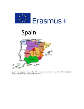 Spain
Spain is a sovereign country,member of the european union.It one transcontinental country that is
located in both western europe and north africa.
 