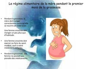 Le régime alimentaire de la mère pendant le premier
                       mois de la grossesse


•   Pendant la grossesse, la
    mère doit manger
    correctement parce qu'elle
    se nourrit son bébé aussi.

    Une femme enceinte doit
    manger un peu plus que
    d'habitude.

•   Une femme enceinte doit
    exercer ou faire du sport
    modéré, sauf si votre
    médecin l'a défendu.

•   Pendant la grossesse, une
    femme ne pouvait pas
    prendre des médicaments.
 