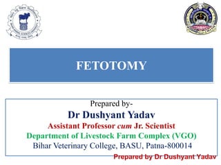FETOTOMY
Prepared by-
Dr Dushyant Yadav
Assistant Professor cum Jr. Scientist
Department of Livestock Farm Complex (VGO)
Bihar Veterinary College, BASU, Patna-800014
Prepared by Dr Dushyant Yadav
 
