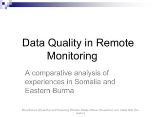 Data Quality in Remote
     Monitoring
  A comparative analysis of
  experiences in Somalia and
  Eastern Burma

Mona Fetouh (Co-Author and Presenter), Christian Balslev-Olesen (Co-Author), and Volker Hüls (Co-
                                            Author)
 