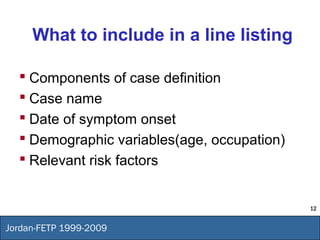 12
Jordan-FETP 1999-2009
What to include in a line listing
 Components of case definition
 Case name
 Date of symptom onset
 Demographic variables(age, occupation)
 Relevant risk factors
 