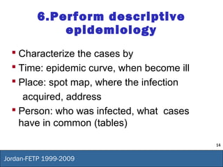 14
Jordan-FETP 1999-2009
6.Perform descriptive
epidemiology
 Characterize the cases by
 Time: epidemic curve, when become ill
 Place: spot map, where the infection
acquired, address
 Person: who was infected, what cases
have in common (tables)
 