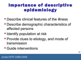 15
Jordan-FETP 1999-2009
Importance of descriptive
epidemiology
 Describe clinical features of the illness
 Describe demographic characteristics of
affected persons
 Identify population at risk
 Provide clues to etiology, and mode of
transmission
 Guide interventions
 