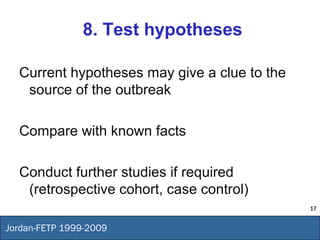 17
Jordan-FETP 1999-2009
8. Test hypotheses
Current hypotheses may give a clue to the
source of the outbreak
Compare with known facts
Conduct further studies if required
(retrospective cohort, case control)
 