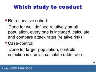 18
Jordan-FETP 1999-2009
Which study to conduct
 Retrospective cohort:
Done for well defined relatively small
population, every one is included, calculate
and compare attack rates (relative risk)
 Case-control:
Done for larger population, controls
selection is crucial, calculate odds ratio
 