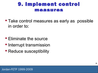 19
Jordan-FETP 1999-2009
9. Implement control
measures
 Take control measures as early as possible
in order to:
 Eliminate the source
 Interrupt transmission
 Reduce susceptibility
 