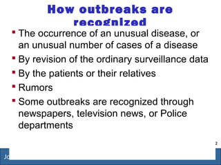 2
Jordan-FETP 1999-2009
How outbreaks are
recognized
 The occurrence of an unusual disease, or
an unusual number of cases of a disease
 By revision of the ordinary surveillance data
 By the patients or their relatives
 Rumors
 Some outbreaks are recognized through
newspapers, television news, or Police
departments
 