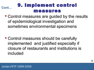 20
Jordan-FETP 1999-2009
9. Implement control
measures
 Control measures are guided by the results
of epidemiological investigation and
sometimes environmental specimens
 Control measures should be carefully
implemented and justified especially if
closure of restaurants and institutions is
included
Cont…
 