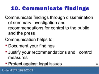 21
Jordan-FETP 1999-2009
10. Communicate findings
Communicate findings through dissemination
of summary investigation and
recommendations for control to the public
and the press
Communication helps to:
 Document your findings
 Justify your recommendations and control
measures
 Protect against legal issues
 