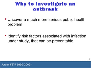 3
Jordan-FETP 1999-2009
Why to investigate an
outbreak
 Uncover a much more serious public health
problem
 Identify risk factors associated with infection
under study, that can be preventable
 