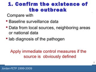 7
Jordan-FETP 1999-2009
1. Confirm the existence of
the outbreak
Compare with
 Baseline surveillance data
 Data from local sources, neighboring areas
or national data
 lab diagnosis of the pathogen
Apply immediate control measures if the
source is obviously defined
 