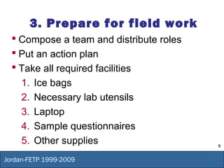 9
Jordan-FETP 1999-2009
3. Prepare for field work
 Compose a team and distribute roles
 Put an action plan
 Take all required facilities
1. Ice bags
2. Necessary lab utensils
3. Laptop
4. Sample questionnaires
5. Other supplies
 