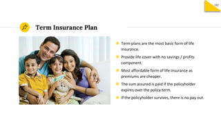 Term Insurance Plan
◉ Term plans are the most basic form of life
insurance.
◉ Provide life cover with no savings / profits
component.
◉ Most affordable form of life insurance as
premiums are cheaper.
◉ The sum assured is paid if the policyholder
expires over the policy term.
◉ If the policyholder survives, there is no pay out.
102
 