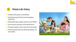 Whole Life Policy
◉ Validity of the policy is not defined.
◉ Individual enjoys the life cover throughout
his/her life.
◉ Policyholder pays regular premiums until death.
◉ Sum assured is paid out to the beneficiaries.
◉ The policy expires only in case of an eventuality.
◉ Premiums paid under the whole life policies are
tax exempt.
103
 
