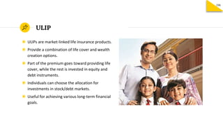 ULIP
◉ ULIPs are market-linked life insurance products.
◉ Provide a combination of life cover and wealth
creation options.
◉ Part of the premium goes toward providing life
cover, while the rest is invested in equity and
debt instruments.
◉ Individuals can choose the allocation for
investments in stock/debt markets.
◉ Useful for achieving various long-term financial
goals.
106
 