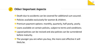 Other Important Aspects
◉Death due to accidents can be covered for additional sum assured.
◉Policies available exclusively for women & children.
◉Premium payment options: monthly, quarterly, half yearly, yearly.
◉Loans available on certain policies, subject to terms and conditions.
◉Lapsed policies can be revived and also policies can be surrendered
before maturity.
◉The younger you are when you buy, the more cost effective it will
likely be.
109
 