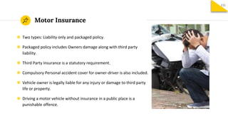 Motor Insurance
111
◉ Two types: Liability only and packaged policy.
◉ Packaged policy includes Owners damage along with third party
liability.
◉ Third Party Insurance is a statutory requirement.
◉ Compulsory Personal accident cover for owner-driver is also included.
◉ Vehicle owner is legally liable for any injury or damage to third party
life or property.
◉ Driving a motor vehicle without insurance in a public place is a
punishable offence.
 