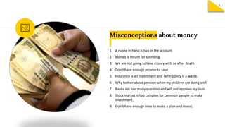 Misconceptions about money
1. A rupee in hand is two in the account.
2. Money is meant for spending.
3. We are not going to take money with us after death.
4. Don’t have enough income to save.
5. Insurance is an investment and Term policy is a waste.
6. Why bother about pension when my children are doing well.
7. Banks ask too many question and will not approve my loan.
8. Stock market is too complex for common people to make
investment.
9. Don’t have enough time to make a plan and invest.
11
 