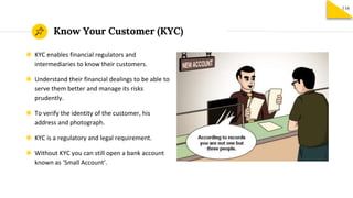Know Your Customer (KYC)
116
◉ KYC enables financial regulators and
intermediaries to know their customers.
◉ Understand their financial dealings to be able to
serve them better and manage its risks
prudently.
◉ To verify the identity of the customer, his
address and photograph.
◉ KYC is a regulatory and legal requirement.
◉ Without KYC you can still open a bank account
known as ‘Small Account’.
 