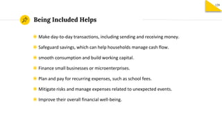 Being Included Helps
129
◉ Make day-to-day transactions, including sending and receiving money.
◉ Safeguard savings, which can help households manage cash flow.
◉ smooth consumption and build working capital.
◉ Finance small businesses or microenterprises.
◉ Plan and pay for recurring expenses, such as school fees.
◉ Mitigate risks and manage expenses related to unexpected events.
◉ Improve their overall financial well-being.
 