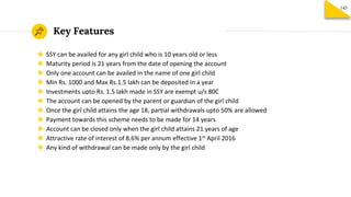 Key Features
145
◉ SSY can be availed for any girl child who is 10 years old or less
◉ Maturity period is 21 years from the date of opening the account
◉ Only one account can be availed in the name of one girl child
◉ Min Rs. 1000 and Max Rs.1.5 lakh can be deposited in a year
◉ Investments upto Rs. 1.5 lakh made in SSY are exempt u/s 80C
◉ The account can be opened by the parent or guardian of the girl child
◉ Once the girl child attains the age 18, partial withdrawals upto 50% are allowed
◉ Payment towards this scheme needs to be made for 14 years
◉ Account can be closed only when the girl child attains 21 years of age
◉ Attractive rate of interest of 8.6% per annum effective 1st April 2016
◉ Any kind of withdrawal can be made only by the girl child
 