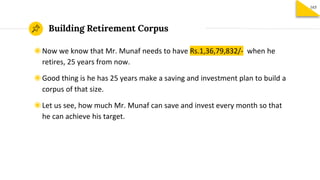 Building Retirement Corpus
165
◉Now we know that Mr. Munaf needs to have Rs.1,36,79,832/- when he
retires, 25 years from now.
◉Good thing is he has 25 years make a saving and investment plan to build a
corpus of that size.
◉Let us see, how much Mr. Munaf can save and invest every month so that
he can achieve his target.
 