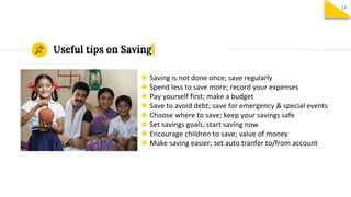 ◉ Saving is not done once; save regularly
◉ Spend less to save more; record your expenses
◉ Pay yourself first; make a budget
◉ Save to avoid debt; save for emergency & special events
◉ Choose where to save; keep your savings safe
◉ Set savings goals; start saving now
◉ Encourage children to save; value of money
◉ Make saving easier; set auto tranfer to/from account
Useful tips on Saving
17
 