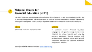 National Centre for
Financial Education (NCFE)
The NCFE, comprising representatives from all financial sector regulators i.e. RBI, SEBI, IRDAI and PFRDA is set
up at NISM under guidance of the Technical Group on Financial Inclusion and Financial Literacy of the Financial
Stability and Development Council (FSDC) to implement the National Strategy for Financial Education (NSFE).
VISION
A financially aware and empowered India.
MISSION
To undertake massive Financial Education
campaign to help people manage money more
effectively to achieve financial well being by
accessing appropriate financial products and
services through regulated entities with fair and
transparent machinery for consumer protection
and grievance redressal.
More info on NCFE and its activites at www.ncfeindia.org
3
 