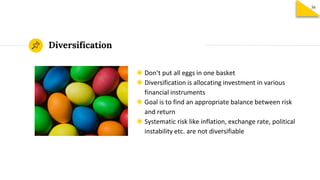 ◉ Don’t put all eggs in one basket
◉ Diversification is allocating investment in various
financial instruments
◉ Goal is to find an appropriate balance between risk
and return
◉ Systematic risk like inflation, exchange rate, political
instability etc. are not diversifiable
Diversification
36
 