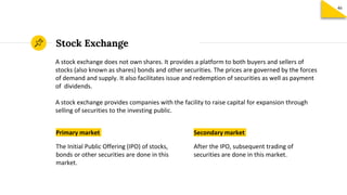 Primary market
The Initial Public Offering (IPO) of stocks,
bonds or other securities are done in this
market.
Stock Exchange
Secondary market
After the IPO, subsequent trading of
securities are done in this market.
A stock exchange does not own shares. It provides a platform to both buyers and sellers of
stocks (also known as shares) bonds and other securities. The prices are governed by the forces
of demand and supply. It also facilitates issue and redemption of securities as well as payment
of dividends.
A stock exchange provides companies with the facility to raise capital for expansion through
selling of securities to the investing public.
46
 